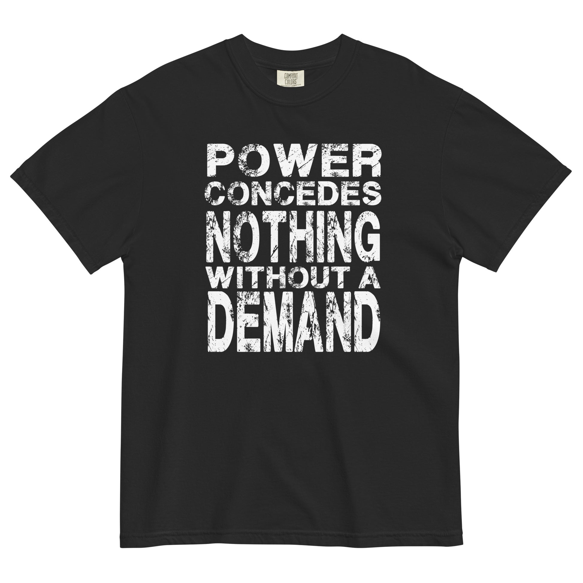 A black colored women's heavyweight t-shirt featuring a bold white graphic centered on the chest. The text is arranged in 5 stacked lines and reads "POWER CONCEDES NOTHING WITHOUT A DEMAND" in an all-caps. The lettering is white and features a heavily distressed and weathered texture.